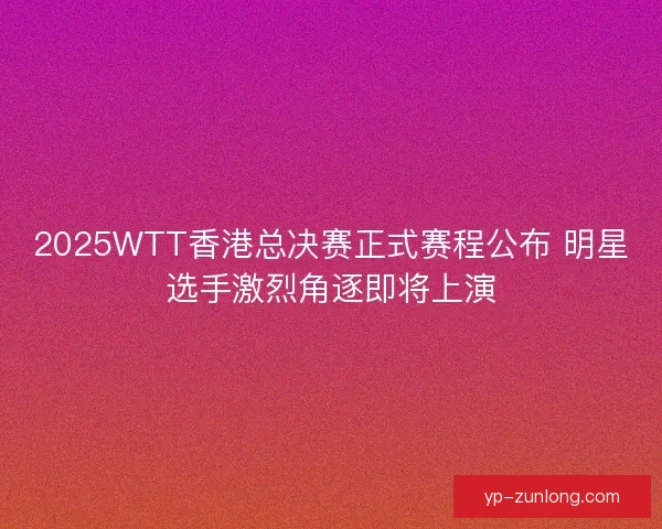 2025WTT香港总决赛正式赛程公布 明星选手激烈角逐即将上演